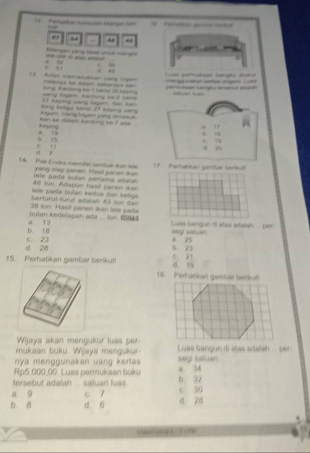 Pamatkan tumpuian btangan Gen 1  Paruckan gertne Larsu'
7 ,,, 88
flangan yang sepal untuk mengis
ue-(k di alas adaior
e 52 5 90
ü o i 9 6% Lues permuesen bangu ddea
13.  Arfan memesukkan sang logen    gg wn k en Keete cangrs L o aes 
milky le dalem Selerope ken 
tong Kentong Ke-1 beris! 35 keping S  en Gri Svrveocl salath
uang logam, kantong ke 2 sers
31 keping uang logam dan kan
tong ketiga bensi 27 keping uang
Jogam. (ang logam yang dimasuk 
ken ke dalam kanlöng ks 7 ad 
keping
0. 19
15
C 11
d 7
14  Pak Endra memiliki tambak ikan lele 17. Perhatikan gambar berkut!
yang slap panen. Hasil panen ikan
l ele pada buían períama adais 
48 ton. Adapun hasil panen ikan
ele pada bulan kadua dan ketiga
berturüt-turüt sdalah 43 ton den
38 ton. Hasil panen ikan lele pada
bulan kedelapan ada ... ton to  .
a. 13 Luas bangun di alas adatah ... per
b. 18 segi satuan
c. 23 a 25
d. 28 b 23
15. Perhatikan gambar berikut! 4. 19 s. 21
18. Perhatikan gambar benkut!
Wijaya akan mengukur luas per-
mukaan buku. Wijaya mengukur- Luas bangun di alas adalah ... per
nya menggunakan uang kertas segi saluan
Rp5,000,00. Luas permukaan buku a. 34
tersebut adalah ... satuan luas. h. 32
a. 9 c 7 c. 30
b. 8 d. 6 4. 28