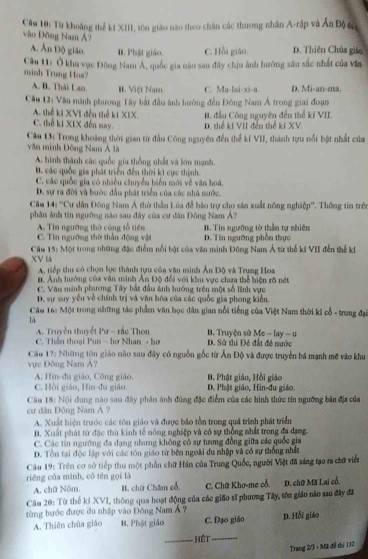 Cầu 10: Từ khoảng thể ki XIII, tôn giáo nào theo chân các thương nhân A-rập và Ấn Độ 
vào Đông Nam Á?
A. Ấn Độ giáo. B. Phật giáo. C. Hồi giáo. D. Thiên Chúa giáo,
Câu 11: Ở khu vực Đông Nam Á, quốc gia nào sau đây chịu ảnh hưởng sâu sắc nhất của văn
minh Trung Hoa?
A. B. Thái Lan. B. Việt Nam C. Ma-lai-xi-a. D. Mi-an-ma.
Câu 12: Văn minh phương Tây bắt đầu ánh hưởng đến Đông Nam Á trong giai đoạn
A. thể ki XVI đến thế kí XIX. B. đầu Công nguyên đến thế kỉ VII.
C. thế ki XIX đến nay. D. thế kí VII đến thế ki XV.
Câu 13: Trong khoảng thời gian từ đầu Công nguyên đến thế kỉ VII, thành tựu nổi bật nhất của
văn minh Đông Nam Á lã
A. hình thành các quốc gia thống nhất và lớn mạnh.
B. các quốc gia phát triển đến thời ki cực thịnh.
C. các quốc gia có nhiều chuyển biển mới về văn hoá,
D. sự ra đời và bước đầu phát triển của các nhà nước,
Câu 141°C Cư dân Đông Nam Á thờ thần Lủa để bảo trợ cho sản xuất nông nghiệp''. Thông tin trên
phân ảnh tín ngưỡng nào sau đây của cư dân Đông Nam Á?
A. Tín ngưỡng thờ củng tổ tiên B. Tín ngưỡng tờ thần tự nhiên
C. Tín ngưỡng thờ thần động vật D. Tín ngưỡng phốn thực
Câu 15: Một trong những đặc điểm nổi bật của văn minh Đông Nam Á từ thế ki VII đến thế kỉ
XV là
A. tiếp thu có chọn lọc thành tựu của văn minh Ấn Độ và Trung Hoa
n. Ảnh hưởng của văn minh Ản Độ đối với khu vực chưa thể hiện rõ nét
C. Văn minh phương Tây bất đầu ảnh hưởng trên một số lĩnh vực
D. sự suy yểu về chính trị và văn hóa của các quốc gia phong kiến.
Cầu 16: Một trong những tác phẩm văn học dân gian nổi tiếng của Việt Nam thời kì cổ - trung đại
là
A. Truyền thuyết Pư - rắc Thon B. Truyện sử Me - lay - u
C. Thần thoại Pun - hơ Nhan - hơ D. Sử thi Đẻ đất đễ nước
Câu 17: Những tôn giáo nào sau đây có nguồn gốc từ Ấn Độ và được truyền bá mạnh mẽ vào khu
vực Đông Nam Á?
A. Hin-đu giáo, Công giáo. B. Phật giáo, Hồi giáo
C. Hồi giáo, Hin-đu giáo. D. Phật giáo, Hin-đu giáo.
Câu 18: Nội dung nào sau đây phản ảnh đúng đặc điểm của các hình thức tín ngưỡng bản địa của
cư dân Đông Nam Á ?
A. Xuất hiện trước các tôn giáo và được bảo tồn trong quá trình phát triển
B. Xuất phát từ đặc thù kinh tế nông nghiệp và có sự thống nhất trong đa dạng.
C. Các tín ngưỡng đa dạng nhưng không có sự tương đồng giữa các quốc gia
D. Tổn tại độc lập với các tôn giáo từ bên ngoài du nhập và có sự thống nhất
Cầu 19: Trên cơ sở tiếp thu một phần chữ Hán của Trung Quốc, người Việt đã sáng tạo ra chữ viết
riêng của mình, có tên gọi là
A. chữ Nôm. B. chữ Chăm cổ, C. Chữ Khơ-me cổ. D. chữ Mã Lai cổ.
Câu 20: Từ thế kỉ XVI, thông qua hoạt động của các gião sĩ phương Tây, tôn giáo nào sau đây đã
từng bước được du nhập vào Đông Nam Á  ?
A. Thiên chúa giáo B. Phật giáo C. Đạo giáo D. Hồi giáo
_Hét_
Trang 2/3 - Mã đề thí 132