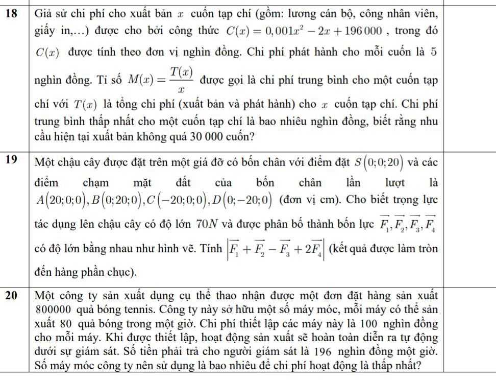 Giả sử chi phí cho xuất bản x cuốn tạp chí (gồm: lương cán bộ, công nhân viên,
giấy in,…) được cho bởi công thức C(x)=0,001x^2-2x+196000 , trong đó
C(x) được tính theo đơn vị nghìn đồng. Chi phí phát hành cho mỗi cuốn là 5
nghìn đồng. Tỉ số M(x)= T(x)/x  được gọi là chi phí trung bình cho một cuốn tạp
chí với T(x) là tổng chi phí (xuất bản và phát hành) cho π cuốn tạp chí. Chi phí
trung bình thấp nhất cho một cuốn tạp chí là bao nhiêu nghìn đồng, biết rằng nhu
cầu hiện tại xuất bản không quá 30 000 cuốn?
19 Một chậu cây được đặt trên một giá đỡ có bốn chân với điểm đặt S(0;0;20) và các
điểm chạm mặt đất của bốn chân lần lượt là
A(20;0;0),B(0;20;0),C(-20;0;0),D(0;-20;0) (đơn vị cm). Cho biết trọng lực
tác dụng lên chậu cây có độ lớn 70N và được phân bố thành bốn lực vector F_1,vector F_2,vector F_3,vector F_4
có độ lớn bằng nhau như hình vẽ. Tính |vector F_1+vector F_2-vector F_3+2vector F_4| (kết quả được làm tròn
đến hàng phần chục).
20 Một công ty sản xuất dụng cụ thể thao nhận được một đơn đặt hàng sản xuất
800000 quả bóng tennis. Công ty này sở hữu một số máy móc, mỗi máy có thể sản
xuất 80 quả bóng trong một giờ. Chi phí thiết lập các máy này là 100 nghìn đồng
cho mỗi máy. Khi được thiết lập, hoạt động sản xuất sẽ hoàn toàn diễn ra tự động
dưới sự giám sát. Số tiền phải trả cho người giám sát là 196 nghìn đồng một giờ.
Số máy móc công ty nên sử dụng là bao nhiêu để chi phí hoạt động là thấp nhất?