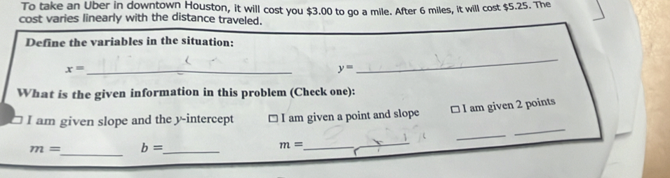 To take an Uber in downtown Houston, it will cost you $3.00 to go a mile. After 6 miles, it will cost $5.25. The 
cost varies linearly with the distance traveled. 
Define the variables in the situation:
x= _
y=
_ 
What is the given information in this problem (Check one): 
□ I am given 2 points 
_ 
I am given slope and the y-intercept □ I am given a point and slope 
_ 
_
m=
_ b=
m= _ 
_