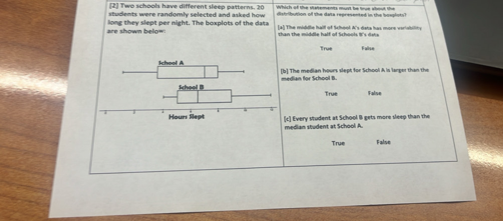 [2] Two schools have different sleep patterns. 20 Which of the statements must be true about the
students were randomly selected and asked how distribution of the data represented in the boxplots?
long they slept per night. The boxplots of the data
are shown below: [a] The middle half of School A's data has more variability
than the middle half of Schools 8° 's data
True False
The median hours slept for School A is larger than the
edian for School B.
True False
c] Every student at School B gets more sleep than the
median student at School A.
True False