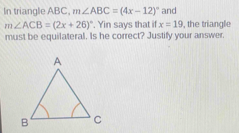 In triangle ABC, m∠ ABC=(4x-12)^circ  and
m∠ ACB=(2x+26)^circ . Yin says that if x=19 , the triangle 
must be equilateral. Is he correct? Justify your answer.