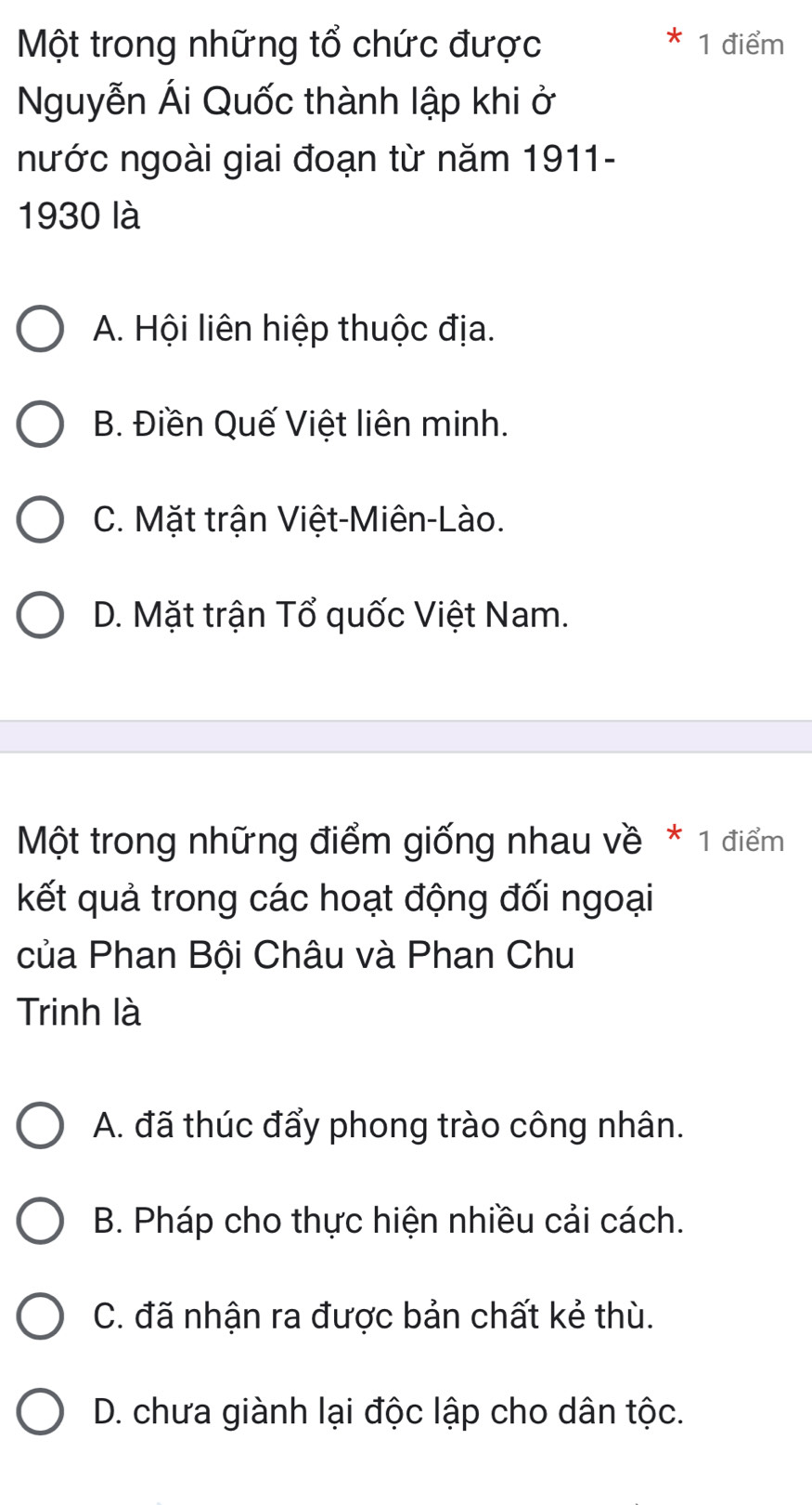 Một trong những tổ chức được 1 điểm
Nguyễn Ái Quốc thành lập khi ở
nước ngoài giai đoạn từ năm 1911-
1930 là
A. Hội liên hiệp thuộc địa.
B. Điền Quế Việt liên minh.
C. Mặt trận Việt-Miên-Lào.
D. Mặt trận Tổ quốc Việt Nam.
Một trong những điểm giống nhau về * 1 điểm
kết quả trong các hoạt động đối ngoại
của Phan Bội Châu và Phan Chu
Trinh là
A. đã thúc đẩy phong trào công nhân.
B. Pháp cho thực hiện nhiều cải cách.
C. đã nhận ra được bản chất kẻ thù.
D. chưa giành lại độc lập cho dân tộc.