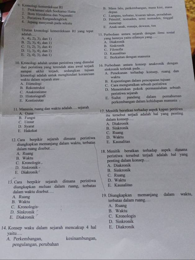 Kronologi kemerdekaan RI
B. Masa lalu, perkembangan, masa kini, masa
1. Proklamasi oleh Soekarno Hatta depan
2. Bom Hiroshima dan Nagasaki C. Lampau, terbatas, kisaran tahun, peradaban
3. Peristiwa Rengasdengklok
4. Jepang menyerah pada sekutu D. Primitif, nomaden, semi nomaden, tinggal
menetap
Urutan kronologi kemerdekaan RI yang tepat E. Anak-anak, remaja, dewasa, tua
adalah……
15. Perbedaan antara sejarah dengan ilmu sosial
A. 4), 2), 3), dan 1)
yang lainnya yaitu sifatnya yang…
B. 2), 3), 4), dan 1)
A. Diakronik
C. 1), 2), 3), dan 4) B. Sinkronik
D. 1), 3), 4), dan 2)
C. Filosofis
E. 2), 4), 3), dan 1)
D. Kausalitas
E. Berkaitan dengan manusia
10. Kronologi adalah urutan peristiwa yang dimulai
dari peristiwa yang terendah atau awal terjadi 16. Perbedaan antara konsep anakronik dengan
sampai akhir terjadi, sedangkan tujuan sinkronik terletak pada….
kronologi adalah untuk menghindari kerancuan A. Penekanan terhadap konsep, ruang dan
waktu dalam sejarah atau …. waktu
A. Etimologi B. Kepentingan dalam pencapaian tujuan
B. Rekontruksi C. Cara menguraikan sebuah peristiwa
C. Anakronisme D. Menentukan pokok permasalahan sebuah
D. Historiografi peristiwa sejarah
E. Kontiniutas E. Sudut pandang dalam pemahaman
perkembangan dalam kehidupan manusia 
11. Manusia, ruang dan waktu adalah…. sejarah
A. Guna 17. Menitik beratkan terhadap aspek kapan peritiwa
B. Fungsi itu tersebut terjadi adalah hal yang penting
C. Unsur dalam konsep…
D. Syarat A. Diakronik
E. Hakekat B. Sinkronik
C. Ruang
12. Cara berpikir sejarah dimana peristiwa D. Waktu
diungkapkan memanjang dalam waktu, terbatas E. Kausalitas
dalam ruang disebut…..
A. Ruang 18. Menitik beratkan terhadap aspek dimana
B. Waktu peristiwa tersebut terjadi adalah hal yang
C. Kronologis penting dalam konsep…
D. Sinkronik A. Diakronik
E. Diakronik B. Sinkronik
C. Ruang
13. Cara berpikir sejarah dimana peristiwa D. Waktu
diungkapkan meluas dalam ruang, terbatas E. Kausalitas
dalam waktu disebut…
A. Ruang 19. Diungkapkan memanjang dalam waktu,
B. Waktu terbatas dalam ruang…
C. Kronologis A. Ruang
D. Sinkronik B. Waktu
E. Diakronik C. Kronologis
D. Sinkronik
14. Konsep waku dalam sejarah mencakup 4 hal E. Diakronik
yaitu…
A. Perkembangan, kesinambungan,
pengulangan, perubahan