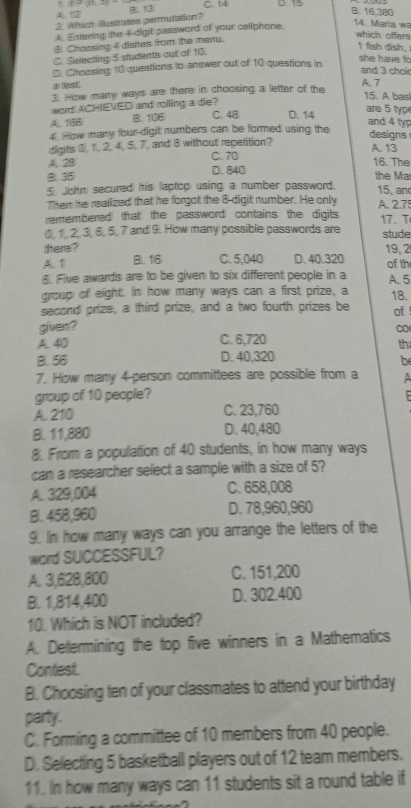 (P(0,3) C. 14 B. 16,380
A 1 B. 13 D. 15
2 Which illustrates permutation?
Entering the 4 digit password of your cellphone.
14. Maria wa
which offers
3. Chaesing 4 dishes from the menu.
1 fish dish,
C. Selecting 5 students out of 10.
D. Choosing 10 questions to answer out of 10 questions in
she have fo
and 3 choi
alest. A. 7
3. How many ways are there in choosing a letter of the
15. A basl
word ACHIEVED and rolling a die?
A. 166 BU106 C. 48 D. 14 are 5 typ
4. How many four-digit numbers can be formed using the and 4 typ
designs
digits 0, 1, 2, 4, 5, 7, and 8 without repetition?
A. 13
C.70
A. 28 16. The
D. 840
B 35 the Ma
5 John secured his laptop using a number password. 15, and
Then he realized that he forgot the 8-digit number. He only A. 2.7
remembered that the password contains: the digits 17. T
0, 1, 2, 3, 6, 5, 7 and 9. How many possible passwords are stude
there? 19, 2
A. 1 B. 16 C. 5,040 D. 40.320 of th
6. Five awards are to be given to six different people in a A. 5
group of eight. In how many ways can a first prize, a 18.
second prize, a third prize, and a two fourth prizes be of
given?
CO
A. 40 C. 6,720
th
B. 56 D. 40,320
be
7. How many 4 person committees are possible from a A
group of 10 people?
A. 210
C. 23,760
B 11,880 D. 40,480
8. From a population of 40 students, in how many ways
can a researcher select a sample with a size of 5?
A. 329,004 C. 658,008
B. 458,960 D. 78,960,960
9. In how many ways can you arrange the letters of the
word SUCCESSFUL?
A. 3,628,800 C. 151,200
B. 1,814,400 D. 302.400
10. Which is NOT included?
A. Determining the top five winners in a Mathematics
Contest.
B. Choosing ten of your classmates to attend your birthday
party.
C. Forming a committee of 10 members from 40 people.
D. Selecting 5 basketball players out of 12 team members.
11. In how many ways can 11 students sit a round table if