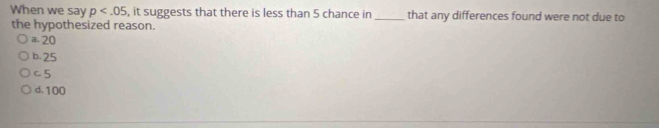 When we say p , it suggests that there is less than 5 chance in_ that any differences found were not due to
the hypothesized reason.
a. 20
b. 25
C. 5
d. 100