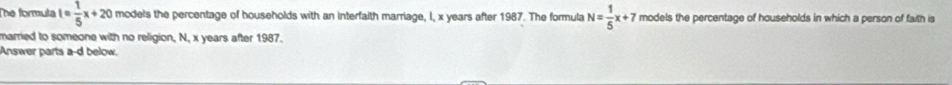 The formuta l= 1/5 x+20 models the percentage of households with an interfaith marriage, I, x years after 1987. The formula N= 1/5 x+7 models the percentage of households in which a person of faith is 
married to someone with no religion, N, x years after 1987. 
Answer parts a-d below.