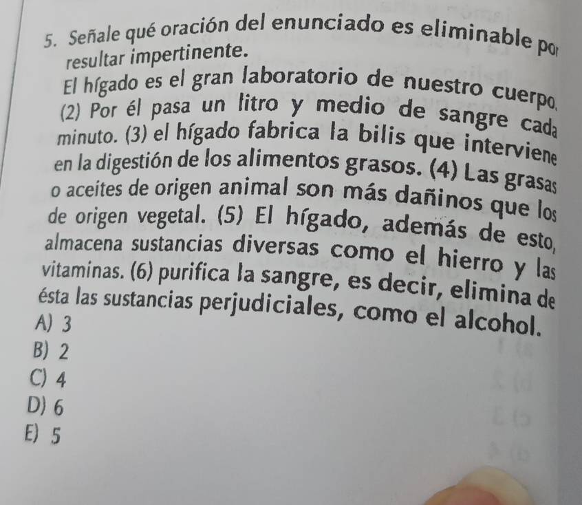 Señale qué oración del enunciado es eliminable por
resultar impertinente.
El hígado es el gran laboratorio de nuestro cuerpo,
(2) Por él pasa un litro y medio de sangre cada
minuto. (3) el hígado fabrica la bilis que interviene
en la digestión de los alimentos grasos. (4) Las grasas
o aceites de origen animal son más dañinos que los
de origen vegetal. (5) El hígado, además de esto,
almacena sustancias diversas como el hierro y las
vitaminas. (6) purifica la sangre, es decir, elimina de
ésta las sustancias perjudiciales, como el alcohol.
A) 3
B) 2
C) 4
D) 6
E) 5