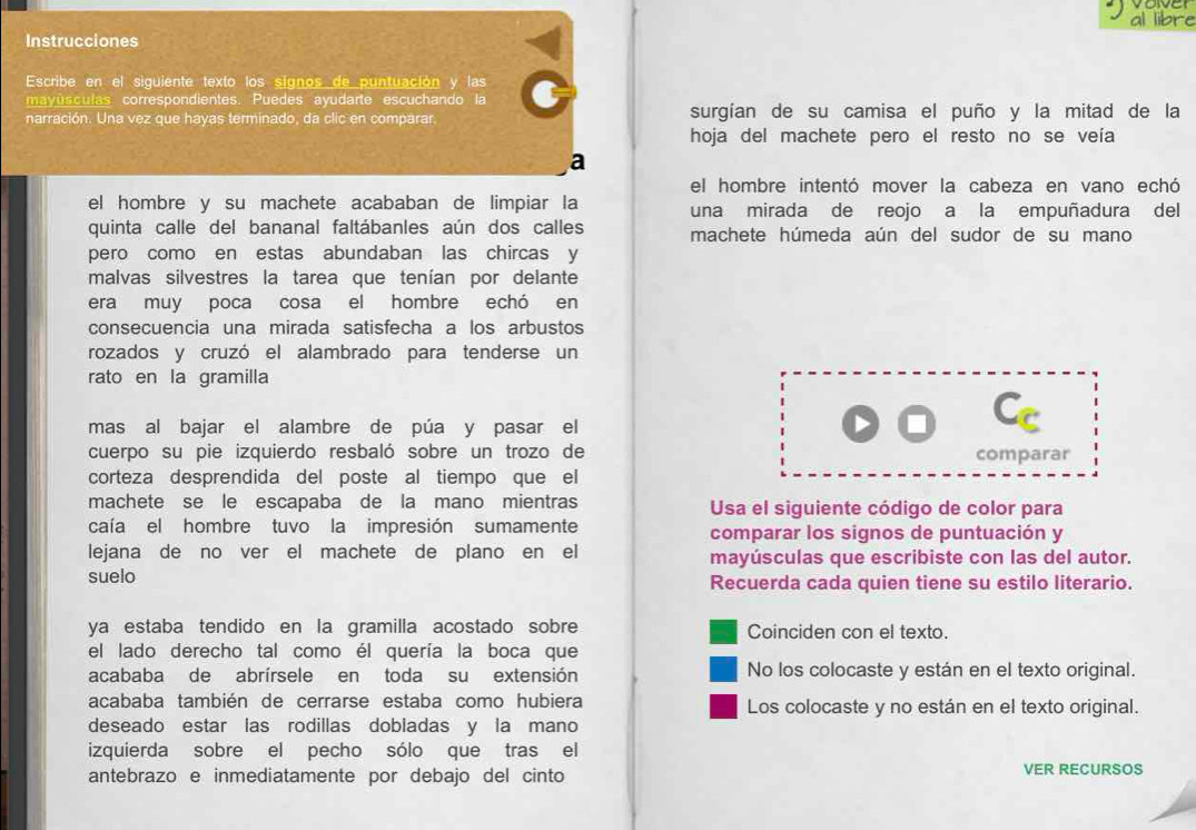 al libre
Instrucciones
Escribe en el siguiente texto los signos de puntuación y las
mayusculas correspondientes. Puedes ayudarte escuchando la
narración. Una vez que hayas terminado, da clic en comparar. surgían de su camisa el puño y la mitad de la
hoja del machete pero el resto no se veía
a
el hombre intentó mover la cabeza en vano echó
el hombre y su machete acababan de limpiar la una mirada de reojo a la empuñadura del
quinta calle del bananal faltábanles aún dos calles machete húmeda aún del sudor de su mano
pero como en estas abundaban las chircas y
malvas silvestres la tarea que tenían por delante
era muy poca cosa el hombre echó en
consecuencia una mirada satisfecha a los arbustos
rozados y cruzó el alambrado para tenderse un
rato en la gramilla
mas al bajar el alambre de púa y pasar el
cuerpo su pie izquierdo resbaló sobre un trozo de comparar
corteza desprendida del poste al tiempo que el
machete se le escapaba de la mano mientras Usa el siguiente código de color para
caía el hombre tuvo la impresión sumamente comparar los signos de puntuación y
lejana de no ver el machete de plano en el mayúsculas que escribiste con las del autor.
suelo Recuerda cada quien tiene su estilo literario.
ya estaba tendido en la gramilla acostado sobre Coinciden con el texto.
el lado derecho tal como él quería la boca que
acababa de abrírsele en toda su extensión No los colocaste y están en el texto original.
acababa también de cerrarse estaba como hubiera Los colocaste y no están en el texto original.
deseado estar las rodillas dobladas y la mano
izquierda sobre el pecho sólo que tras el
antebrazo e inmediatamente por debajo del cinto VER RECURSOS