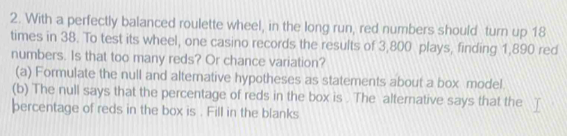 With a perfectly balanced roulette wheel, in the long run, red numbers should turn up 18
times in 38. To test its wheel, one casino records the results of 3,800 plays, finding 1,890 red 
numbers. Is that too many reds? Or chance variation? 
(a) Formulate the null and altemnative hypotheses as statements about a box model. 
(b) The null says that the percentage of reds in the box is . The alternative says that the 
percentage of reds in the box is . Fill in the blanks