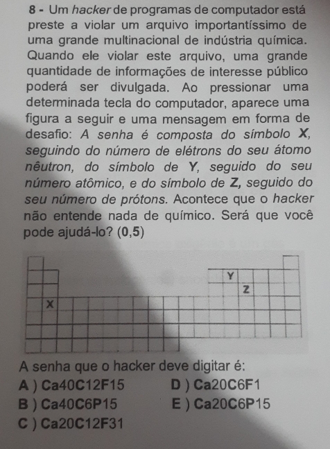 Um hacker de programas de computador está
preste a violar um arquivo importantíssimo de
uma grande multinacional de indústria química.
Quando ele violar este arquivo, uma grande
quantidade de informações de interesse público
poderá ser divulgada. Ao pressionar uma
determinada tecla do computador, aparece uma
figura a seguir e uma mensagem em forma de
desafio: A senha é composta do símbolo X,
seguindo do número de elétrons do seu átomo
nêutron, do símbolo de Y, seguido do seu
aúmero atômico, e do símbolo de Z, seguido do
seu número de prótons. Acontece que o hacker
não entende nada de químico. Será que você
pode ajudá-lo? (0,5)
A senha que o hacker deve digitar é:
A  Ca40C12F15 D  Ca20C6F1
B  Ca40C6P15 E ) Ca20C6P15
C  Ca20C12F31