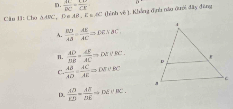 D.  AC/BC = CD/CE ·
D
Câu 11: Cho △ ABC, D∈ AB, E∈ AC (hình vẽ ). Khẳng định nào dưới đây đúng
A.  BD/AB = AE/AC Rightarrow DEparallel BC.
B.  AD/DB = AE/AC Rightarrow DEparallel BC.
C.  AB/AD = AC/AE Rightarrow DEparallel BC
D.  AD/ED = AE/DE  Rightarrow DE//BC.