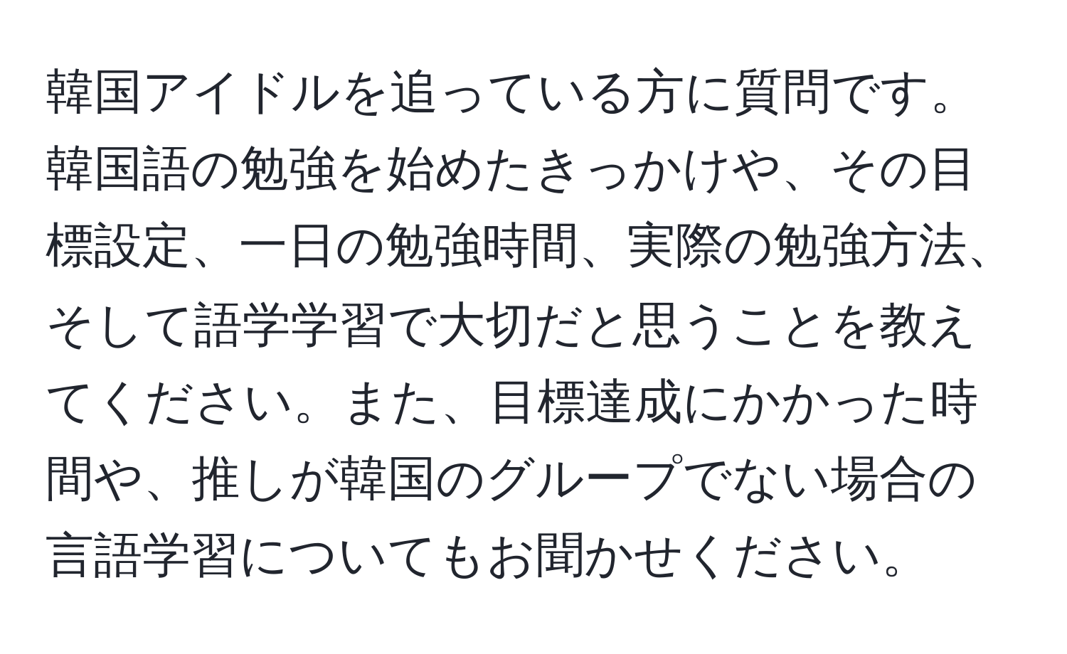 韓国アイドルを追っている方に質問です。韓国語の勉強を始めたきっかけや、その目標設定、一日の勉強時間、実際の勉強方法、そして語学学習で大切だと思うことを教えてください。また、目標達成にかかった時間や、推しが韓国のグループでない場合の言語学習についてもお聞かせください。