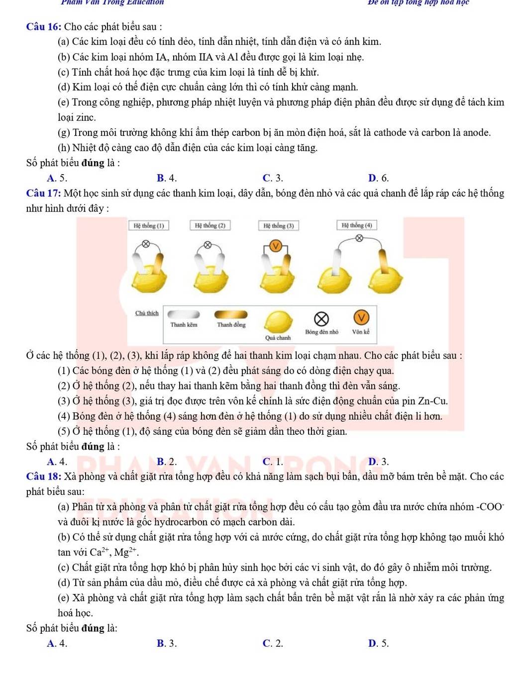 Phẩm Văn Trong Education Đe ôn tập tông hợp hoa học
Câu 16: Cho các phát biểu sau :
(a) Các kim loại đều có tính dẻo, tính dẫn nhiệt, tính dẫn điện và có ánh kim.
(b) Các kim loại nhóm IA, nhóm IIA và Al đều được gọi là kim loại nhẹ.
(c) Tính chất hoá học đặc trưng của kim loại là tính dễ bị khử.
(d) Kim loại có thể điện cực chuẩn càng lớn thì có tính khử càng mạnh.
(e) Trong công nghiệp, phương pháp nhiệt luyện và phương pháp điện phân đều được sử dụng để tách kim
loại zinc.
(g) Trong môi trường không khí ẩm thép carbon bị ăn mòn điện hoá, sắt là cathode và carbon là anode.
(h) Nhiệt độ càng cao độ dẫn điện của các kim loại càng tăng.
Số phát biểu đúng là :
A. 5. B. 4. C. 3. D. 6.
Câu 17: Một học sinh sử dụng các thanh kim loại, dây dẫn, bóng đèn nhỏ và các quả chanh để lắp ráp các hệ thống
như hình dưới đây :
Ở các hệ thống (1), (2), (3), khi lắp ráp không để hai thanh kim loại chạm nhau. Cho các phát biểu sau :
(1) Các bóng đèn ở hệ thống (1) và (2) đều phát sáng do có dòng điện chạy qua.
(2) Ở hệ thống (2), nếu thay hai thanh kẽm bằng hai thanh đồng thì đèn vẫn sáng.
(3) Ở hệ thống (3), giá trị đọc được trên vôn kế chính là sức điện động chuẩn của pin Zn-Cu.
(4) Bóng đèn ở hệ thống (4) sáng hơn đèn ở hệ thống (1) do sử dụng nhiều chất điện li hơn.
(5) Ở hệ thống (1), độ sáng của bóng đèn sẽ giảm dần theo thời gian.
Số phát biểu đúng là :
A. 4. B. 2. C. 1. D. 3.
Câu 18: Xà phòng và chất giặt rửa tổng hợp đều có khả năng làm sạch bụi bần, dầu mỡ bám trên bề mặt. Cho các
phát biểu sau:
(a) Phân tử xà phòng và phân tử chất giặt rừa tồng hợp đều có cấu tạo gồm đầu ưa nước chứa nhóm -COO
và đuôi kị nước là gốc hydrocarbon có mạch carbon dài.
(b) Có thể sử dụng chất giặt rừa tổng hợp với cả nước cứng, do chất giặt rửa tổng hợp không tạo muối khó
tan với Ca^(2+),Mg^(2+).
(c) Chất giặt rừa tổng hợp khó bị phân hủy sinh học bởi các vi sinh vật, do đó gây ô nhiễm môi trường.
(d) Từ sản phẩm của dầu mỏ, điều chế được cả xà phòng và chất giặt rừa tổng hợp.
(e) Xà phòng và chất giặt rừa tổng hợp làm sạch chất bẫn trên bề mặt vật rắn là nhờ xảy ra các phản ứng
hoá học.
Số phát biểu đúng là:
A. 4. B. 3. C. 2. D. 5.