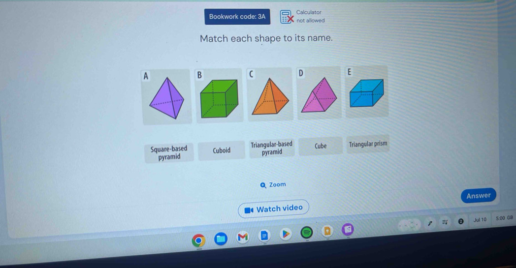 Bookwork code: 3A Calculator
not allowed
Match each shape to its name.
AB
D E
Triangular-based
Square-based Cuboid pyramid Cube Triangular prism
pyramid
Q Zoom
Answer
Watch video
Jul 10 5:00 GB