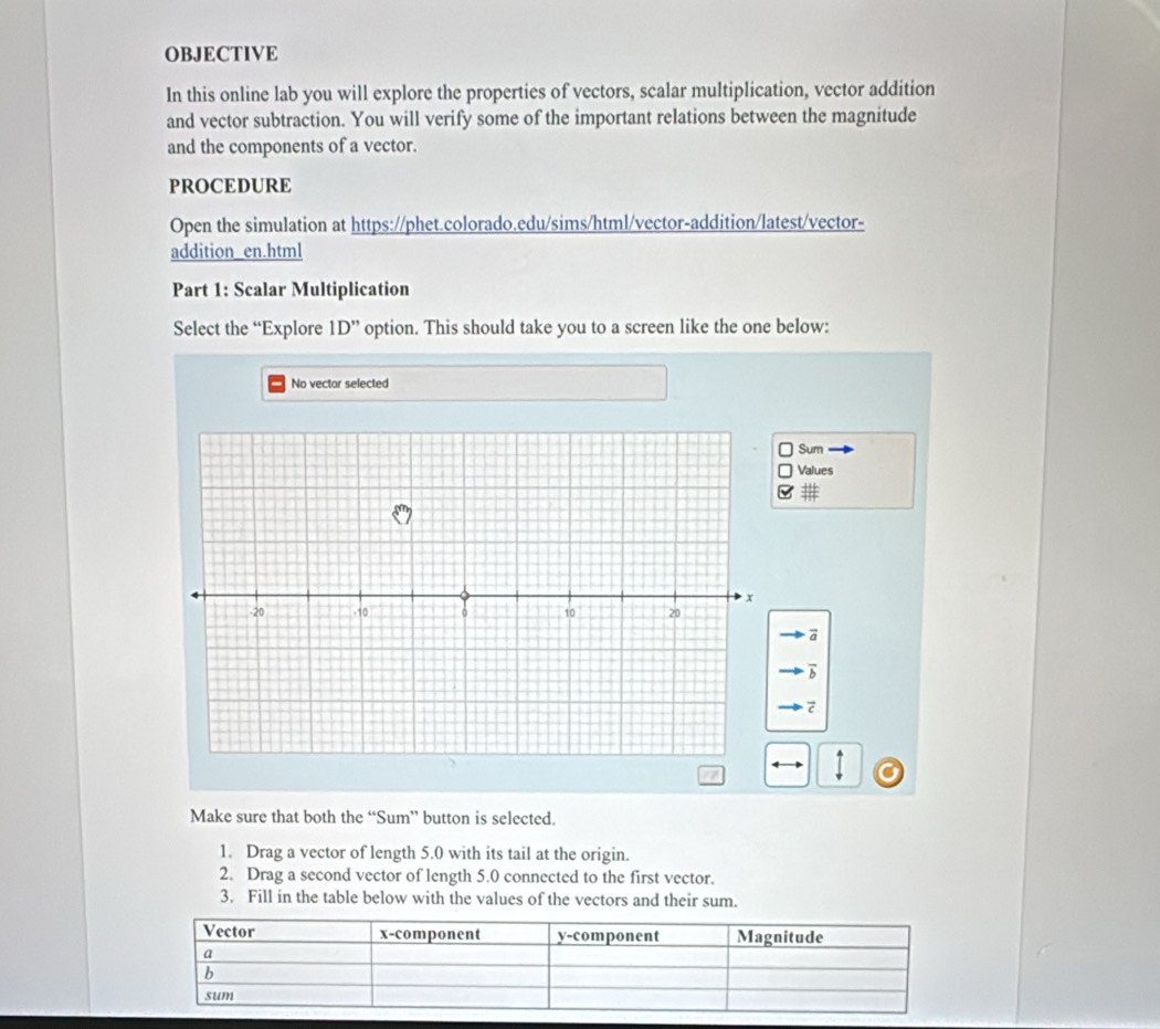 OBJECTIVE 
In this online lab you will explore the properties of vectors, scalar multiplication, vector addition 
and vector subtraction. You will verify some of the important relations between the magnitude 
and the components of a vector. 
PROCEDURE 
Open the simulation at https://phet.colorado.edu/sims/html/vector-addition/latest/vector- 
addition_en.html 
Part 1: Scalar Multiplication 
Select the “Explore 1D'' option. This should take you to a screen like the one below: 
No vector selected 
Sum 
Values 
# 
a 
b 
Make sure that both the “Sum” button is selected. 
1. Drag a vector of length 5.0 with its tail at the origin. 
2. Drag a second vector of length 5.0 connected to the first vector. 
3. Fill in the table below with the values of the vectors and their sum.