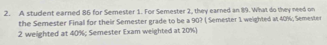 A student earned 86 for Semester 1. For Semester 2, they earned an 89. What do they need on 
the Semester Final for their Semester grade to be a 90? ( Semester 1 weighted at 40%; Semester 
2 weighted at 40%; Semester Exam weighted at 20%)