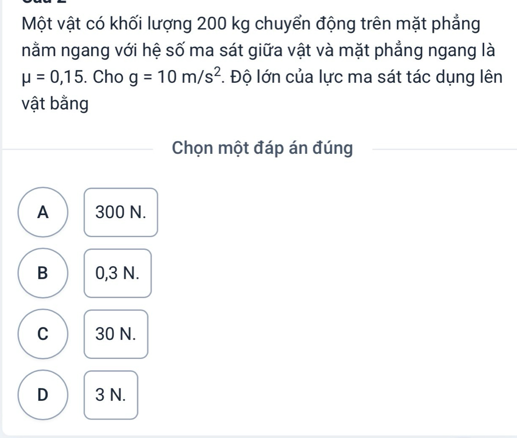 Một vật có khối lượng 200 kg chuyển động trên mặt phẳng
nằm ngang với hệ số ma sát giữa vật và mặt phẳng ngang là
mu =0,15. Cho g=10m/s^2 *. Độ lớn của lực ma sát tác dụng lên
vật bằng
Chọn một đáp án đúng
A 300 N.
B 0,3 N.
C 30 N.
D 3 N.