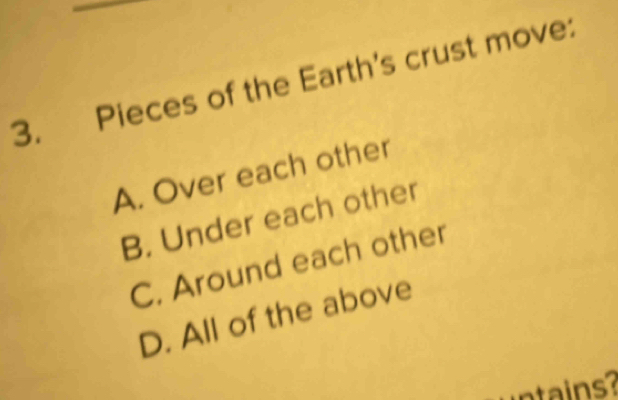 Pieces of the Earth's crust move:
A. Over each other
B. Under each other
C. Around each other
D. All of the above
is