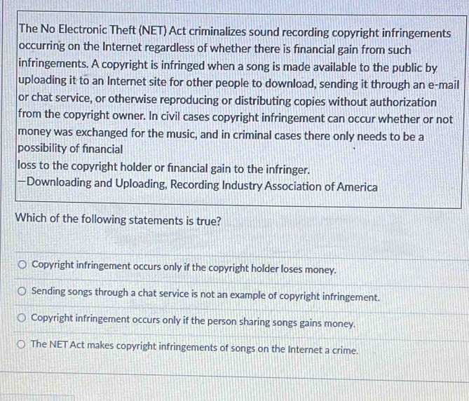 The No Electronic Theft (NET) Act criminalizes sound recording copyright infringements
occurring on the Internet regardless of whether there is financial gain from such
infringements. A copyright is infringed when a song is made available to the public by
uploading it to an Internet site for other people to download, sending it through an e-mail
or chat service, or otherwise reproducing or distributing copies without authorization
from the copyright owner. In civil cases copyright infringement can occur whether or not
money was exchanged for the music, and in criminal cases there only needs to be a
possibility of fınancial
loss to the copyright holder or fnancial gain to the infringer.
—Downloading and Uploading, Recording Industry Association of America
Which of the following statements is true?
Copyright infringement occurs only if the copyright holder loses money.
Sending songs through a chat service is not an example of copyright infringement.
Copyright infringement occurs only if the person sharing songs gains money.
The NET Act makes copyright infringements of songs on the Internet a crime.