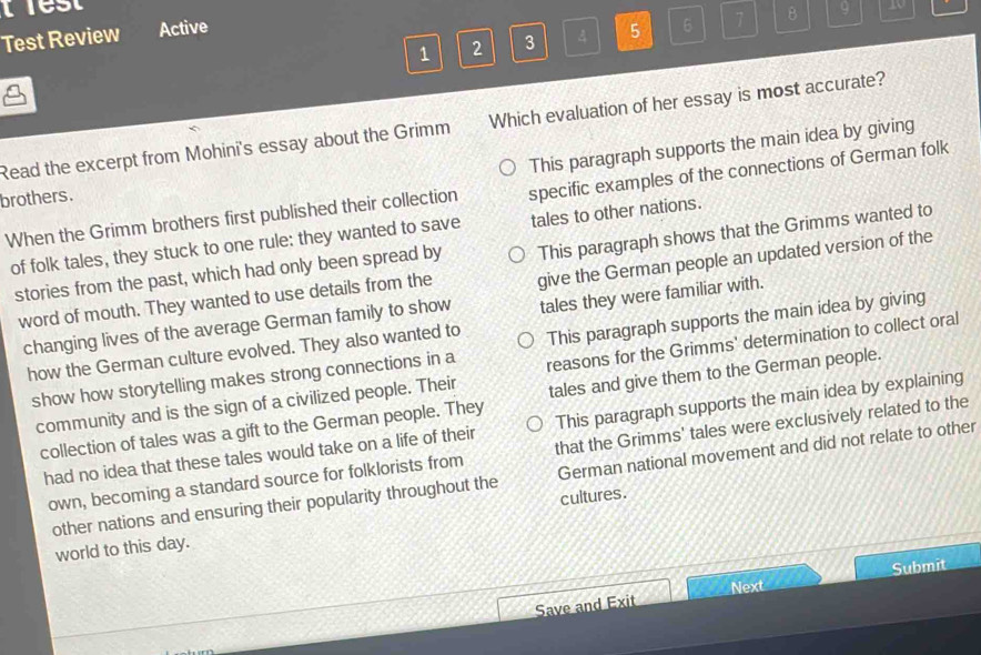 lest
Test Review Active 5 6 7 B 9
1 2 3 A
Read the excerpt from Mohini's essay about the Grimm Which evaluation of her essay is most accurate?
This paragraph supports the main idea by giving
When the Grimm brothers first published their collection specific examples of the connections of German folk
brothers.
of folk tales, they stuck to one rule: they wanted to save tales to other nations.
stories from the past, which had only been spread by This paragraph shows that the Grimms wanted to
word of mouth. They wanted to use details from the give the German people an updated version of the
changing lives of the average German family to show tales they were familiar with.
show how storytelling makes strong connections in a This paragraph supports the main idea by giving
how the German culture evolved. They also wanted to
community and is the sign of a civilized people. Their reasons for the Grimms' determination to collect oral
collection of tales was a gift to the German people. They tales and give them to the German people.
had no idea that these tales would take on a life of their This paragraph supports the main idea by explaining
own, becoming a standard source for folklorists from that the Grimms' tales were exclusively related to the
other nations and ensuring their popularity throughout the German national movement and did not relate to other
world to this day. cultures.
Submit
Next
Save and Exit