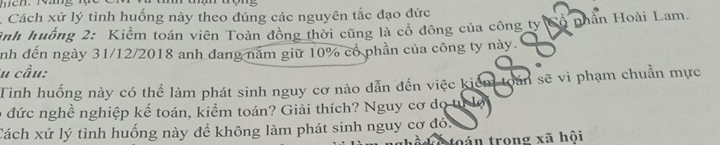 Cách xử lý tình huống này theo đúng các nguyên tắc đạo đức 
ảnh huống 2: Kiểm toán viên Toàn đồng thời cũng là cổ đông của công ty ộ phân Hoài Lam. 
nh đến ngày 31/12/2018 anh đang năm giữ 10% cổ phần của công ty này. 
u cầu: 
Tình huống này có thể làm phát sinh nguy cơ nào dẫn đến việc kiểm toán sẽ vi phạm chuẩn mực 
e đức nghề nghiệp kế toán, kiểm toán? Giải thích? Nguy cơ do tự lội 
Cách xử lý tình huống này để không làm phát sinh nguy cơ đó. 
toán trong xã hội