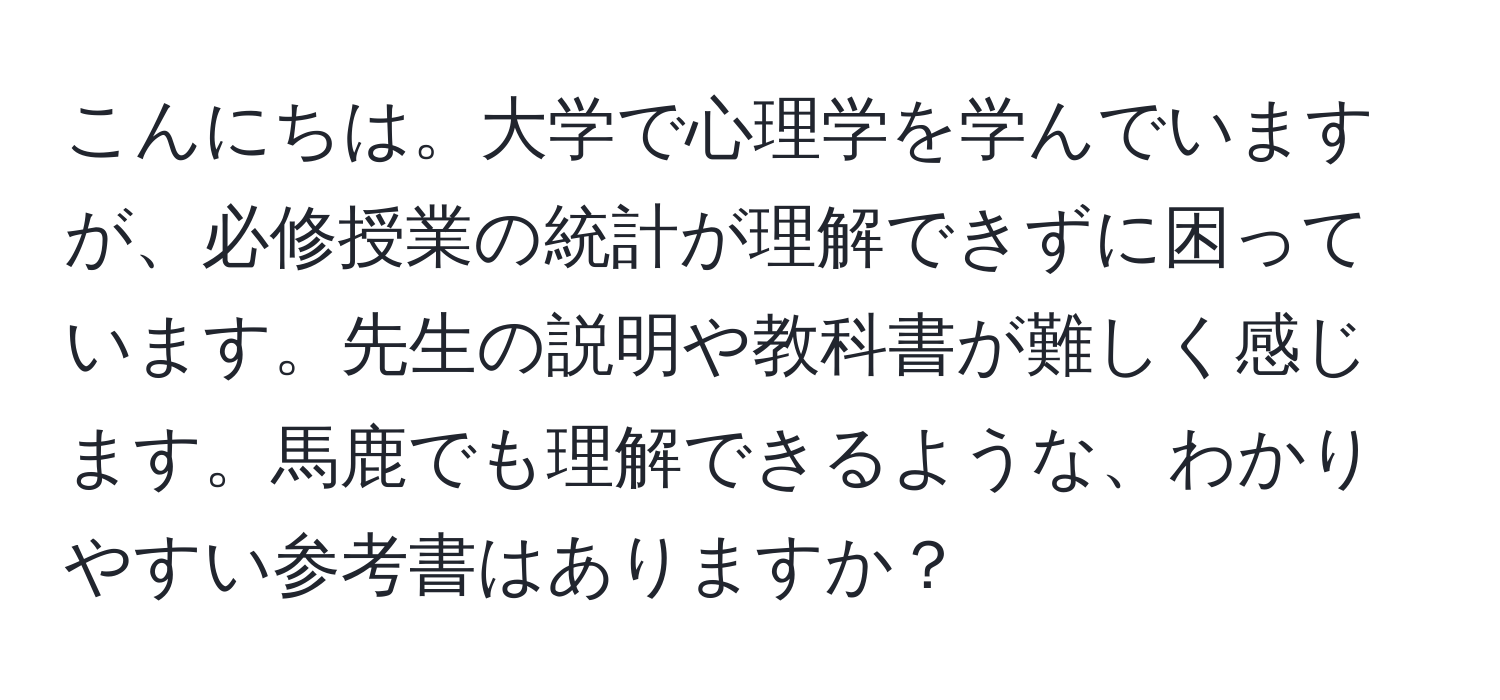 こんにちは。大学で心理学を学んでいますが、必修授業の統計が理解できずに困っています。先生の説明や教科書が難しく感じます。馬鹿でも理解できるような、わかりやすい参考書はありますか？