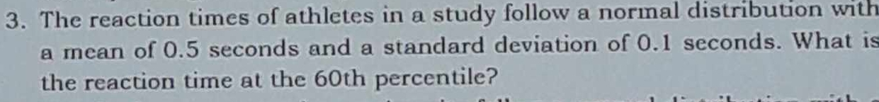 The reaction times of athletes in a study follow a normal distribution with 
a mean of 0.5 seconds and a standard deviation of 0.1 seconds. What is 
the reaction time at the 60th percentile?