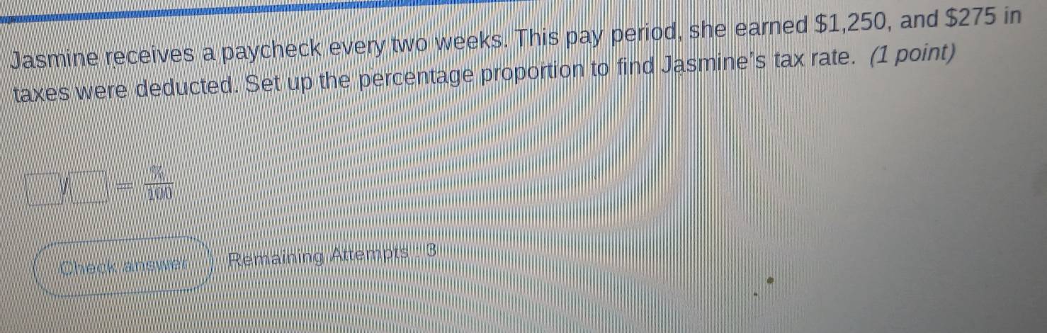 Jasmine receives a paycheck every two weeks. This pay period, she earned $1,250, and $275 in 
taxes were deducted. Set up the percentage proportion to find Jasmine’s tax rate. (1 point)
□ /□ = % /100 
Check answer ) Remaining Attempts : 3