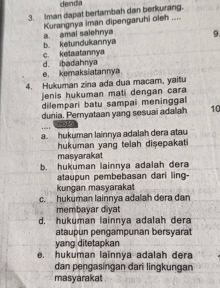 denda
3. Iman dapat bertambah dan berkurang.
Kurangnya iman dipengaruhi oleh ....
a. amal salehnya 9.
b. ketundukannya
c. ketaatannya
d. ibadahnya
e. kemaksiatannya
4. Hukuman zina ada dua macam, yaitu
jenis hukuman mati dengan cara 
dilempari batu sampai meninggal
dunia. Pernyataan yang sesuai adalah 10
HOTS
a. hukuman lainnya adalah dera atau
hukuman yang telah dişepakati
masyarakat
b. hukuman lainnya adalah dera
ataupun pembebasan dari ling-
kungan masyarakat
c. hukuman lainnya adalah dera dan
membayar diyat
d. hukuman lainnya adalah dera
ataupun pengampunan bersyarat
yang ditetapkan
e. hukuman lainnya adalah dera
dan pengasingan dari lingkungan
masyarakat