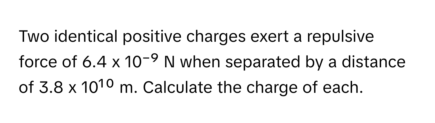 Two identical positive charges exert a repulsive force of 6.4 x 10⁻⁹ N when separated by a distance of 3.8 x 10¹⁰ m. Calculate the charge of each.