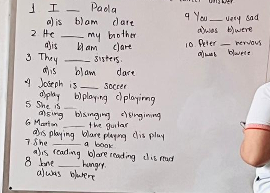 Paoa a You_ very sad
a) is b)am dare
awas
2 He _my brother b)were
10 Peter
alis 6) am clare _hervous
3 They _sisters. alwas blwere
alis blam dare
4 Joseph is _soccer
o> play b) playing c)playinng
S She is_
alsing b)singing clsingining
G Martin _the guitar
a)is playing blare playing dis play
7 She _a book
a)is reading b) are reading dis read
8 lone _hungry.
alwas blwere