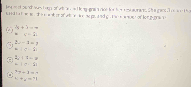 Jaspreet purchases bags of white and long-grain rice for her restaurant. She gets 3 more tha
used to find w , the number of white rice bags, and g , the number of long-grain?
A 2g+3=w
w-g=21
B 2w-3=g
w+g=21
a 2g+3=w
w+g=21
D 2w+3=g
w+g=21