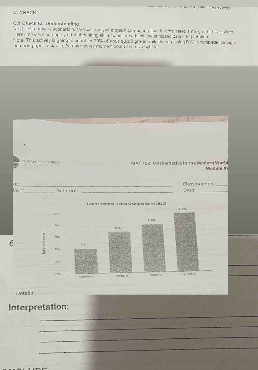 for emcient online connecuvity. 
C. CHECK 
C.1 Check for Understanding 
Next, let's have a scenario where we analyze a graph comparing loan interest rates among different lenders. 
Here's how we can apply critical thinking skills to ensure ethical and unbiased data interpretation. 
Note: This activity is going to count for 20% of your quiz 2 grade while the remaining 80% is completed through 
pen and paper tasks. Let's make every moment count and dive right in! 
PHINMA EDUCATION MAT 152: Mathematics in the Modern World 
Module #7 
ne: _Class number:_ 
tion: _Schedule: _Date:_ 
6 
Details: 
_ 
Interpretation: 
_ 
_ 
_