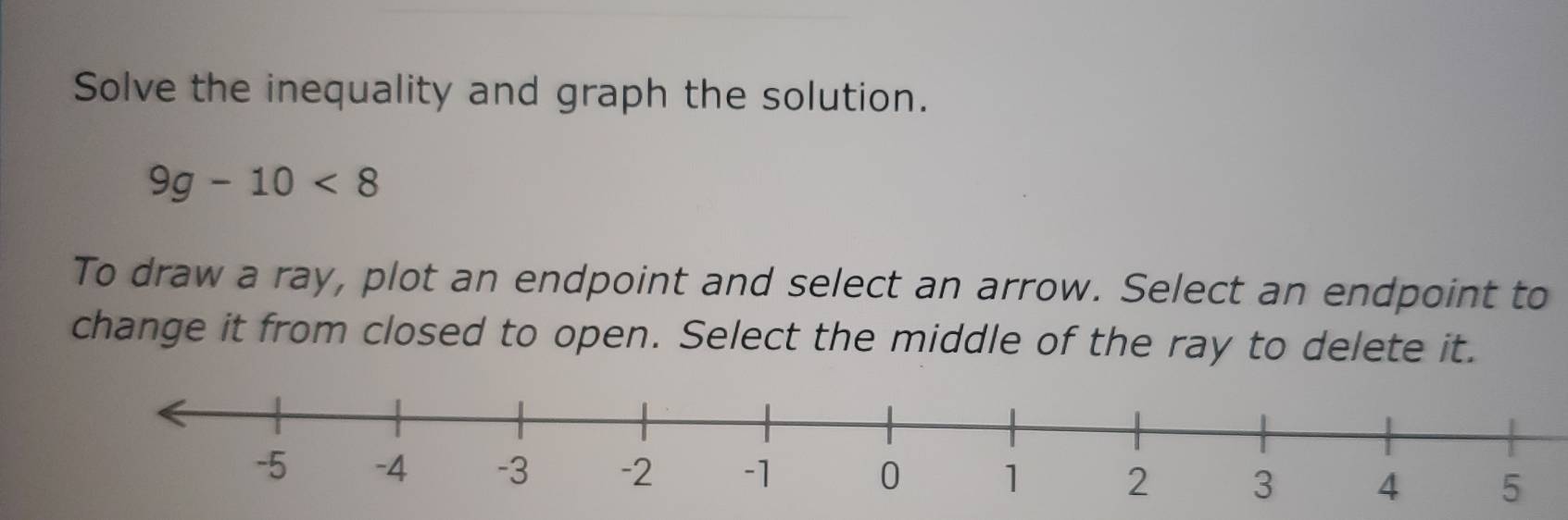 Solve the inequality and graph the solution.
9g-10<8</tex> 
To draw a ray, plot an endpoint and select an arrow. Select an endpoint to 
change it from closed to open. Select the middle of the ray to delete it.