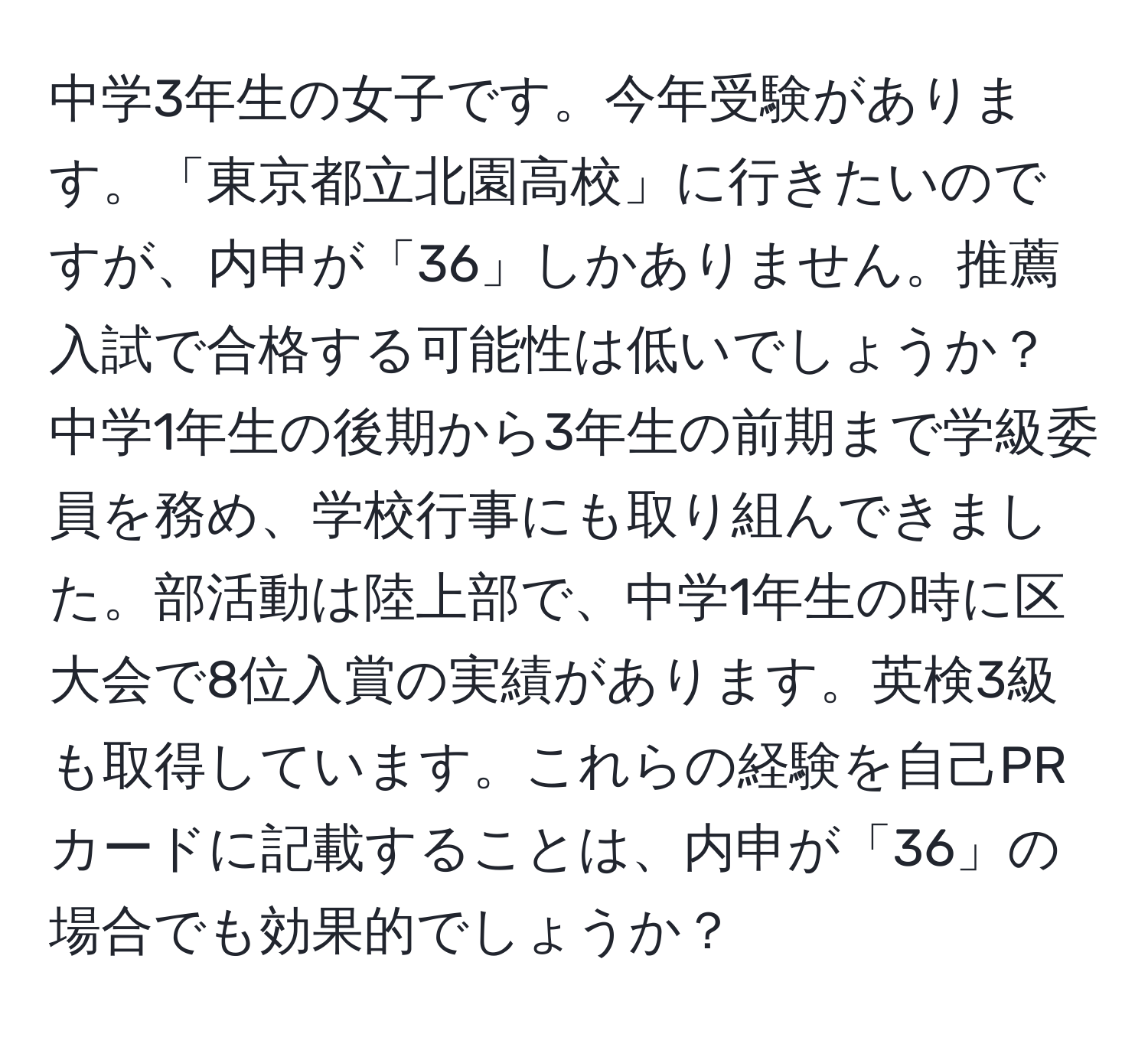 中学3年生の女子です。今年受験があります。「東京都立北園高校」に行きたいのですが、内申が「36」しかありません。推薦入試で合格する可能性は低いでしょうか？中学1年生の後期から3年生の前期まで学級委員を務め、学校行事にも取り組んできました。部活動は陸上部で、中学1年生の時に区大会で8位入賞の実績があります。英検3級も取得しています。これらの経験を自己PRカードに記載することは、内申が「36」の場合でも効果的でしょうか？