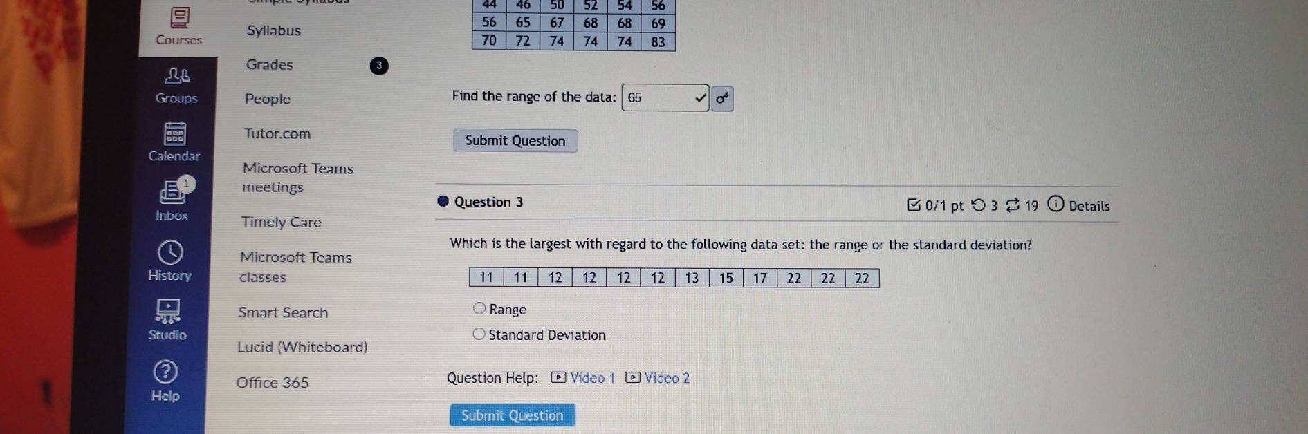 Courses Syllabus 
Grades 
Groups People Find the range of the data: 65 
Tutor.com 
Submit Question 
Calendar 
Microsoft Teams 
meetings 
Question 3 0/1 pt つ 3 ⇄ 19 Details 
Inbox Timely Care 
Which is the largest with regard to the following data set: the range or the standard deviation? 
Microsoft Teams 
History classes 
Smart Search Range 
Standard Deviation 
Lucid (Whiteboard) 
Office 365 Question Help: - Video 1 - Video 2 
Submit Question