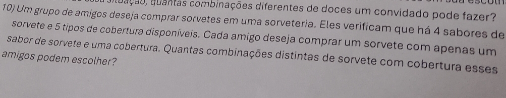 aituação, quantas combinações diferentes de doces um convidado pode fazer? 
10) Um grupo de amigos deseja comprar sorvetes em uma sorveteria. Eles verificam que há 4 sabores de 
sorvete e 5 tipos de cobertura disponíveis. Cada amigo deseja comprar um sorvete com apenas um 
sabor de sorvete e uma cobertura. Quantas combinações distintas de sorvete com cobertura esses 
amigos podem escolher?