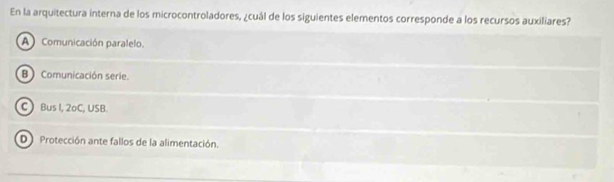 En la arquitectura interna de los microcontroladores, ¿cuál de los siguientes elementos corresponde a los recursos auxiliares?
A Comunicación paralelo.
B ) Comunicación serie.
C ) Bus I, 2oC, USB.
D Protección ante fallos de la alimentación.