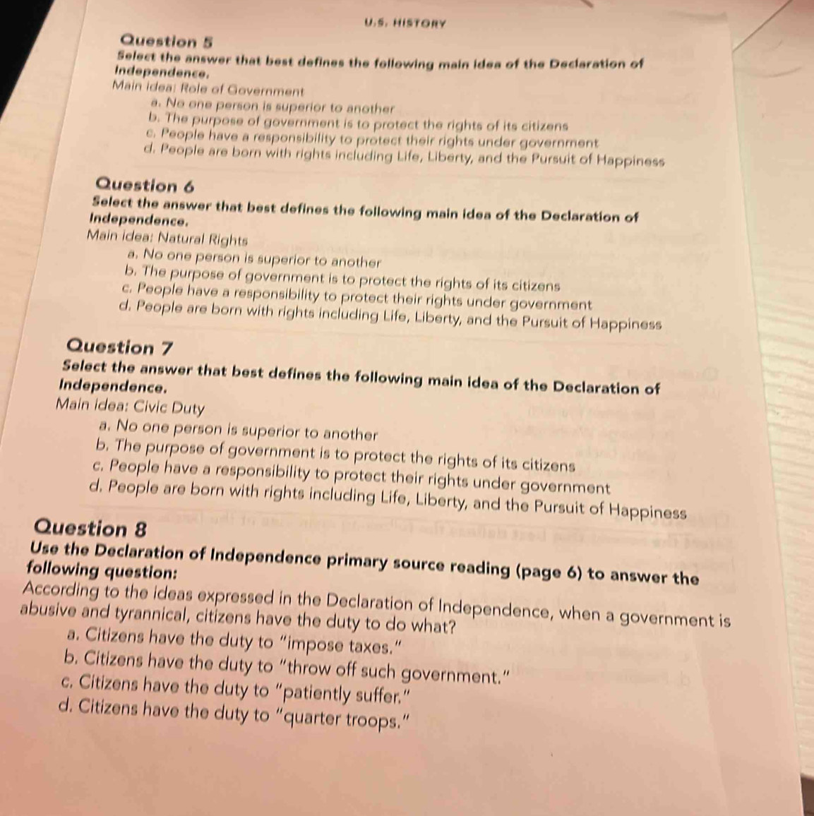 HISTORY
Question 5
Select the answer that best defines the following main idea of the Declaration of
Independence.
Main idea: Role of Government
a. No one person is superior to another
b. The purpose of government is to protect the rights of its citizens
c. People have a responsibility to protect their rights under government
d. People are born with rights including Life, Liberty, and the Pursuit of Happiness
Question 6
Select the answer that best defines the following main idea of the Declaration of
Independence.
Main idea: Natural Rights
a. No one person is superior to another
b. The purpose of government is to protect the rights of its citizens
c. People have a responsibility to protect their rights under government
d. People are born with rights including Life, Liberty, and the Pursuit of Happiness
Question 7
Select the answer that best defines the following main idea of the Declaration of
Independence.
Main idea: Civic Duty
a. No one person is superior to another
b. The purpose of government is to protect the rights of its citizens
c. People have a responsibility to protect their rights under government
d. People are born with rights including Life, Liberty, and the Pursuit of Happiness
Question 8
Use the Declaration of Independence primary source reading (page 6) to answer the
following question:
According to the ideas expressed in the Declaration of Independence, when a government is
abusive and tyrannical, citizens have the duty to do what?
a. Citizens have the duty to “impose taxes.”
b. Citizens have the duty to “throw off such government.”
c. Citizens have the duty to “patiently suffer.”
d. Citizens have the duty to “quarter troops.”