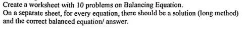 Create a worksheet with 10 problems on Balancing Equation. 
On a separate sheet, for every equation, there should be a solution (long method) 
and the correct balanced equation/ answer.