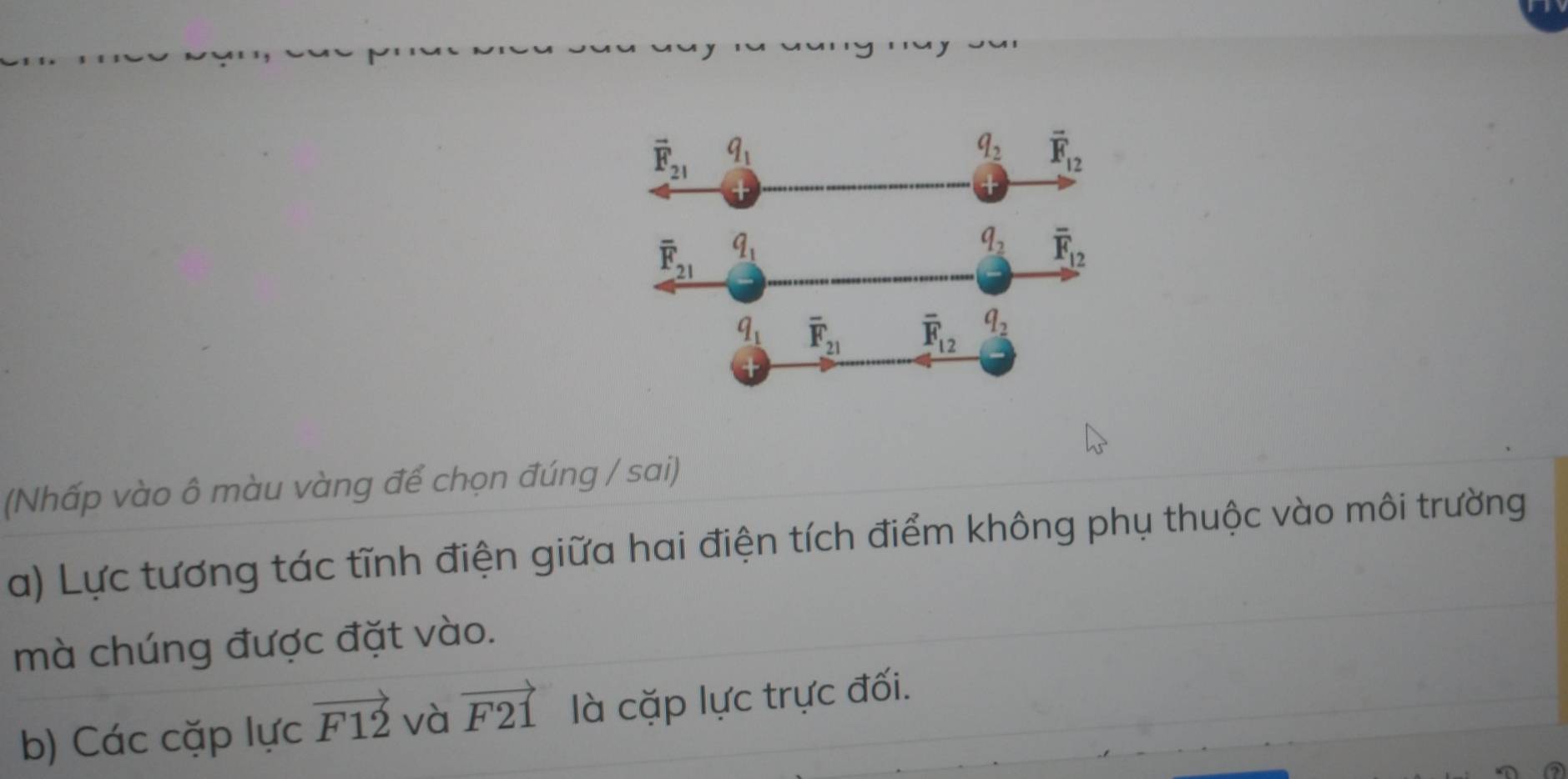 (Nhấp vào ô màu vàng để chọn đúng / sai)
a) Lực tương tác tĩnh điện giữa hai điện tích điểm không phụ thuộc vào môi trường
mà chúng được đặt vào.
b) Các cặp lực vector F12 và vector F21 là cặp lực trực đối.