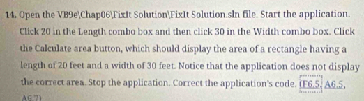 Open the VB9eChap06FixIt SolutionFixIt Solution.sln file. Start the application. 
Click 20 in the Length combo box and then click 30 in the Width combo box. Click 
the Calculate area button, which should display the area of a rectangle having a 
length of 20 feet and a width of 30 feet. Notice that the application does not display 
the correct area. Stop the application. Correct the application’s code. (F6.5, A6.5, 
A6.7)