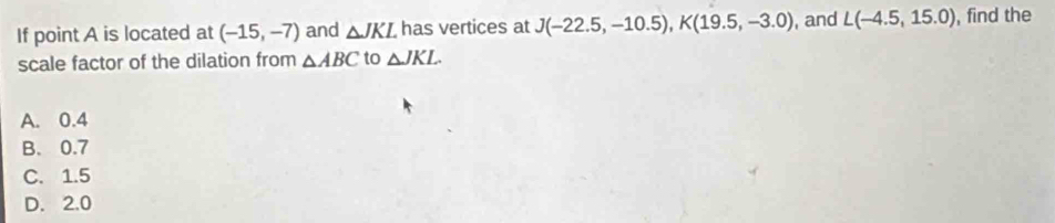 If point A is located at (-15,-7) and △ JKL has vertices at J(-22.5,-10.5), K(19.5,-3.0) , and L(-4.5,15.0) , find the
scale factor of the dilation from △ ABC to △ JKL.
A. 0.4
B. 0.7
C. 1.5
D. 2.0