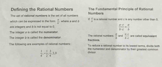 Defining the Rational Numbers The Fundamental Principle of Rational 
Numbers 
The set of rational numbers is the set of all numbers 
which can be expressed in the form  a/b . where a and b If  a/b  is a rational number and c is any number other than 0. 
are integers and b is not equal to ().
 a· c/b· c = a/b 
The integer a is called the numerator. 
The rational numbers  a/b 
The integer b is called the denominator. fractions. and  (a-c)/b-c  are called equivalent 
The following are examples of rational numbers: To reduce a rational number to its lowest terms, divide both 
the numerator and denominator by their greatest common
 1/4 , - 1/2 ,  3/4 , 5, 0
divisor.