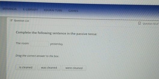 BERANDA E-LIBRARY EDUKAI TUBE GAMES
Question List
Question 43 of
Complete the following sentence in the passive tense:
The room yesterday.
Drag the correct answer to the box.
is cleaned was cleaned were cleaned