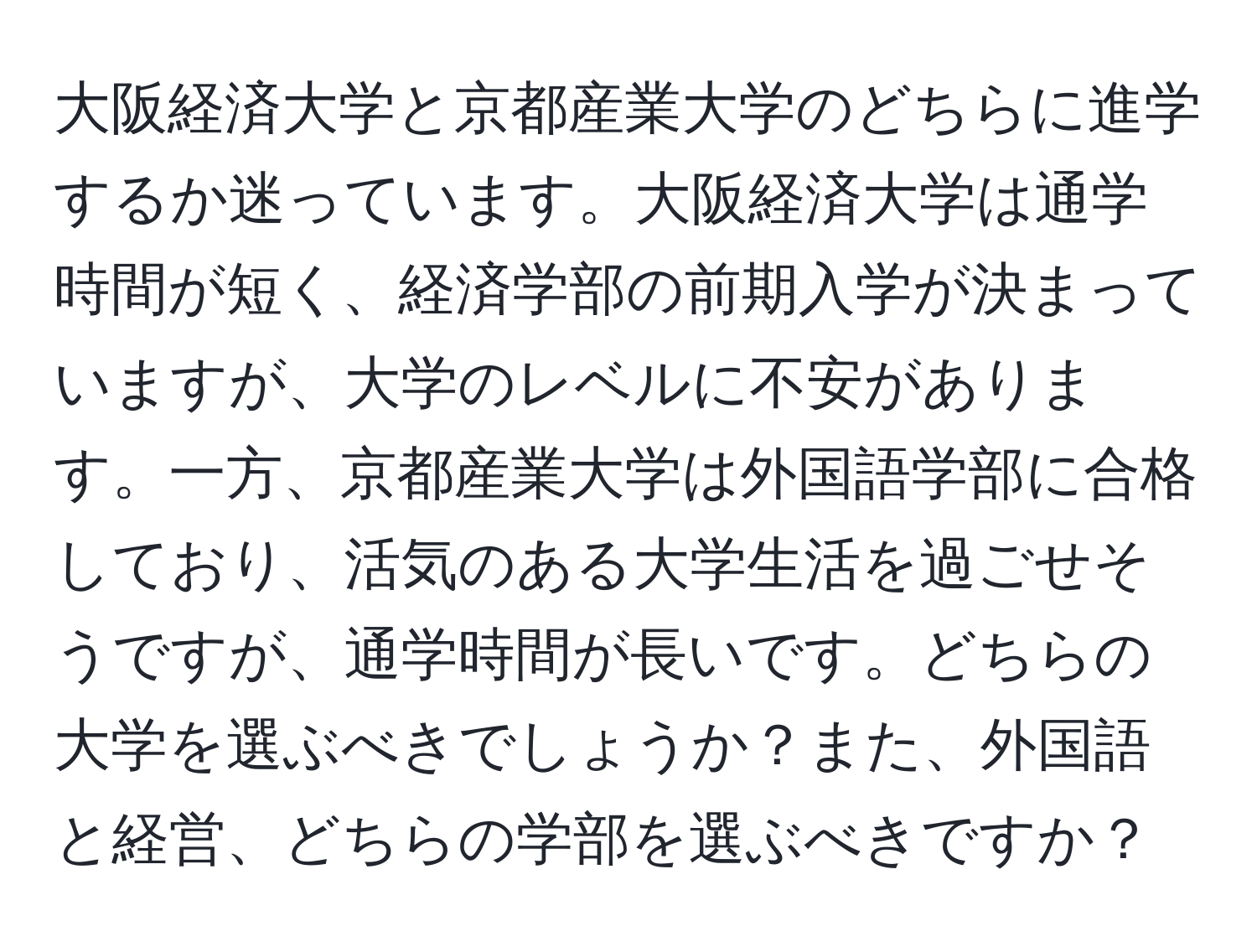 大阪経済大学と京都産業大学のどちらに進学するか迷っています。大阪経済大学は通学時間が短く、経済学部の前期入学が決まっていますが、大学のレベルに不安があります。一方、京都産業大学は外国語学部に合格しており、活気のある大学生活を過ごせそうですが、通学時間が長いです。どちらの大学を選ぶべきでしょうか？また、外国語と経営、どちらの学部を選ぶべきですか？