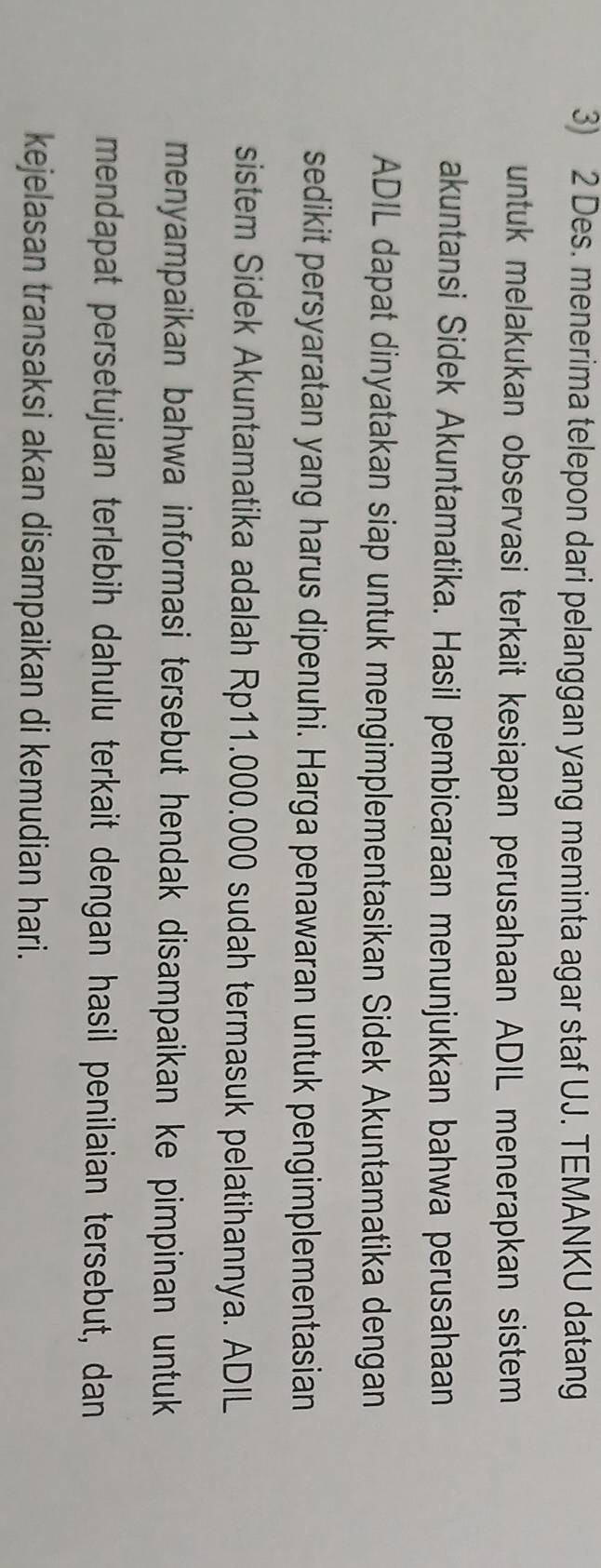 Des. menerima telepon dari pelanggan yang meminta agar staf UJ. TEMANKU datang 
untuk melakukan observasi terkait kesiapan perusahaan ADIL menerapkan sistem 
akuntansi Sidek Akuntamatika. Hasil pembicaraan menunjukkan bahwa perusahaan 
ADIL dapat dinyatakan siap untuk mengimplementasikan Sidek Akuntamatika dengan 
sedikit persyaratan yang harus dipenuhi. Harga penawaran untuk pengimplementasian 
sistem Sidek Akuntamatika adalah Rp11.000.000 sudah termasuk pelatihannya. ADIL 
menyampaikan bahwa informasi tersebut hendak disampaikan ke pimpinan untuk 
mendapat persetujuan terlebih dahulu terkait dengan hasil penilaian tersebut, dan 
kejelasan transaksi akan disampaikan di kemudian hari.