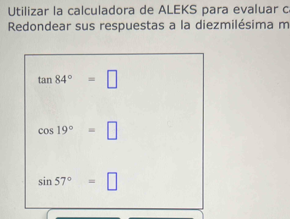 Utilizar la calculadora de ALEKS para evaluar c 
Redondear sus respuestas a la diezmilésima m
tan 84°=□
cos 19°=□
sin 57°=□