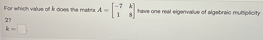 For which value of k does the matrix A=beginbmatrix -7&k 1&8endbmatrix have one real eigenvalue of algebraic multiplicity
2?
k=□.